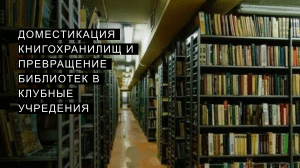 Доместикация книгохранилищ и превращение библиотек в клубные учреждения 